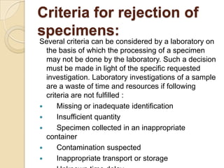 Criteria for rejection of
specimens:
Several criteria can be considered by a laboratory on
  the basis of which the processing of a specimen
  may not be done by the laboratory. Such a decision
  must be made in light of the specific requested
  investigation. Laboratory investigations of a sample
  are a waste of time and resources if following
  criteria are not fulfilled :
     Missing or inadequate identification
     Insufficient quantity
     Specimen collected in an inappropriate
  container
     Contamination suspected
     Inappropriate transport or storage
 