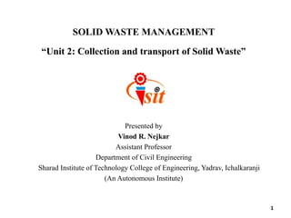 SOLID WASTE MANAGEMENT
“Unit 2: Collection and transport of Solid Waste”
Presented by
Vinod R. Nejkar
Assistant Professor
Department of Civil Engineering
Sharad Institute of Technology College of Engineering, Yadrav, Ichalkaranji
(An Autonomous Institute)
1
 