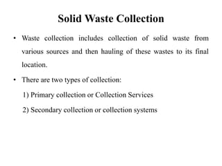 Solid Waste Collection
• Waste collection includes collection of solid waste from
various sources and then hauling of these wastes to its final
location.
• There are two types of collection:
1) Primary collection or Collection Services
2) Secondary collection or collection systems
 