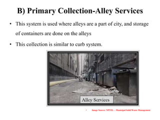 B) Primary Collection-Alley Services
• This system is used where alleys are a part of city, and storage
of containers are done on the alleys
• This collection is similar to curb system.
• Image Source: NPTEL – Municipal Solid Waste Management
 