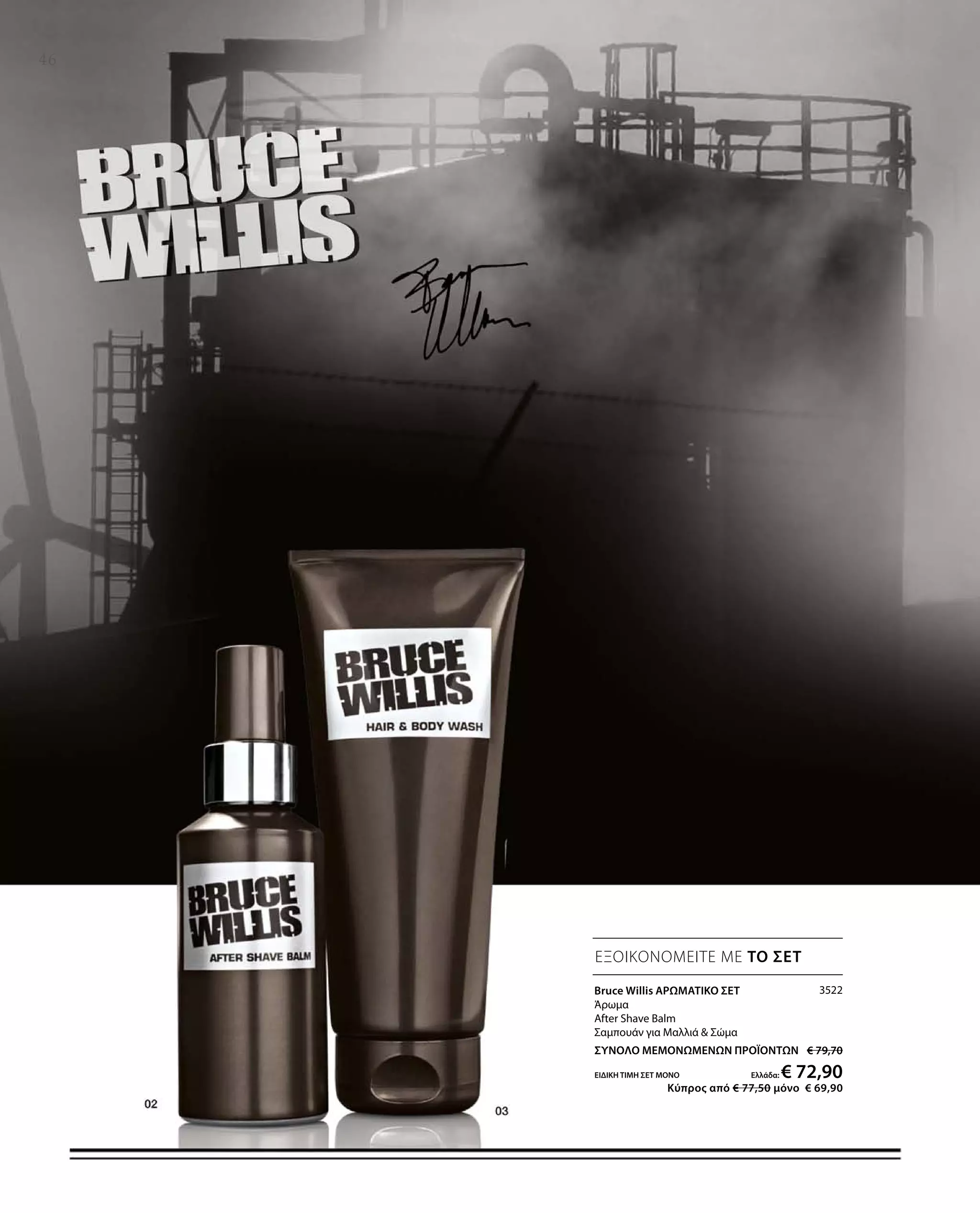 3522
ΣΥΝΟΛΟ ΜΕΜΟΝΩΜΕΝΩΝ ΠΡΟΪΟΝΤΩΝ € 79,70
ΕΙΔΙΚΗ ΤΙΜΗ ΣΕΤ ΜΟΝΟ Ελλάδα: € 72,90
 Κύπρος από € 77,50 μόνο € 69,90
46
ΕΞΟΙΚΟΝΟΜΕΙΤΕ ΜΕ ΤΟ ΣΕΤ
Bruce Willis ΑΡΩΜΑΤΙΚΟ ΣΕΤ
Άρωμα
After Shave Balm
Σαμπουάν για Μαλλιά  Σώμα
 
