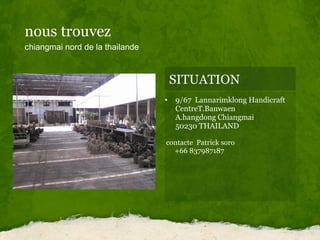 nous trouvez  chiangmai nord de la thailande SITUATION 9/67  Lannarimklong Handicraft CentreT.Banwaen       A.hangdong Chiangmai             50230 THAILAND     contacte  Patrick soro           +66 837987187 