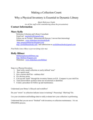 Making a Collection Count:<br />Why a Physical Inventory is Essential to Dynamic Library<br />Quick Reference Guide<br />(or all the stuff worth remembering about the presentation)<br />Contact Information<br />Mary Kelly<br />Reference Librarian and Library Consultant<br />Email me!  marykelly48@gmail.com<br />Follow me on Twitter!  librarymary40 (beware, I am not that interesting)<br />Slideshare:  www.slideshare.net/marykelly48 <br /> http://practicallibrarian.blogspot.com<br />http://awfullibrarybooks.info  and submissions to awfullibrarybooks@gmail.com<br />Find Holly (since Mary is just not doing it for me)<br />Holly Hibner<br />hhibner@plymouthlibrary.org<br />http://hhibner.blogspot.com<br />Slideshare:  www.slideshare.com/hhibner<br />Steps to a Physical Inventory:<br />,[object Object]