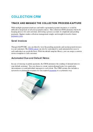 COLLECTION CRM
TRACK AND MANAGE THE COLLECTION PROCESS-KAPTURE
With multiple-payment interfaces and multi-segmented payment structures, it could be
difficult to keep track of all your payment sources. This collection CRM automates the book-
keeping process for each customer, delivering a precise account of completed and pending
payments. Kapture makes collection management simple and straight forward to fasten
payment cycles.
Send invoices
Through KAPTURE, you can directly view the pending payments and send payment invoices
to your customers.The CRM system can also be customized to send automated invoices to
each individual on a periodic basis. With the inbuilt template library, you can assign a custom
invoice template to each customer.
Automated Due and Default Notes
In-case of missing or partial payments, the CRM automates the sending of demand notes to
your default customer. You can choose to create custom demand notes for a particular
circumstance or send individual messages to each client. The CRM system also includes a
system for escalating the response for un-acquired payments in a systematic way.
 