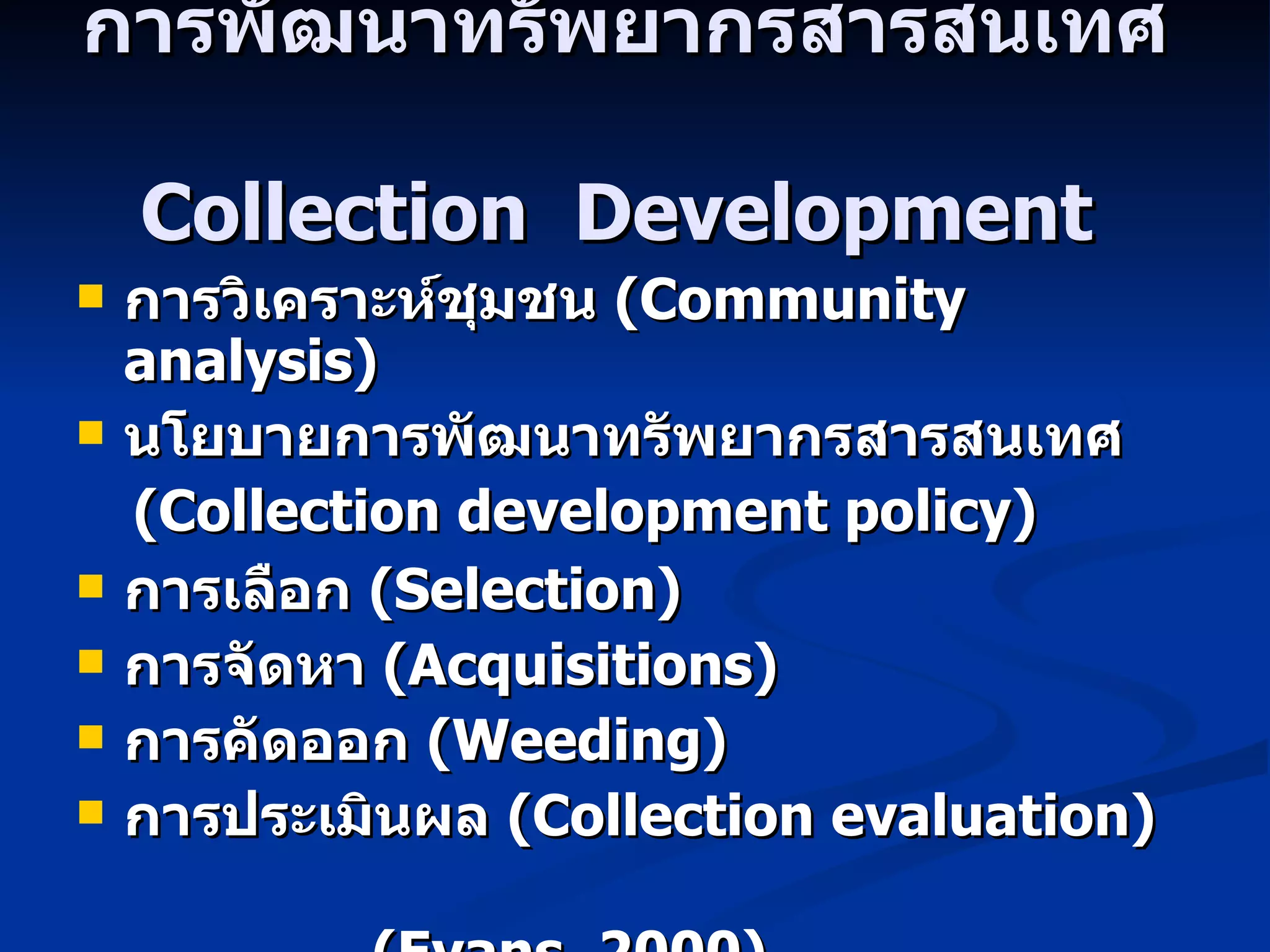 การพัฒนาทรัพยากรสารสนเทศ   Collection  Development   การวิเคราะห์ชุมชน  (Community analysis) นโยบายการพัฒนาทรัพยากรสารสนเทศ ( Collection development policy) การเลือก  ( Selection) การจัดหา  (Acquisitions) การคัดออก  ( Weeding) การประเมินผล  (Collection evaluation) ( Evans, 2000) 