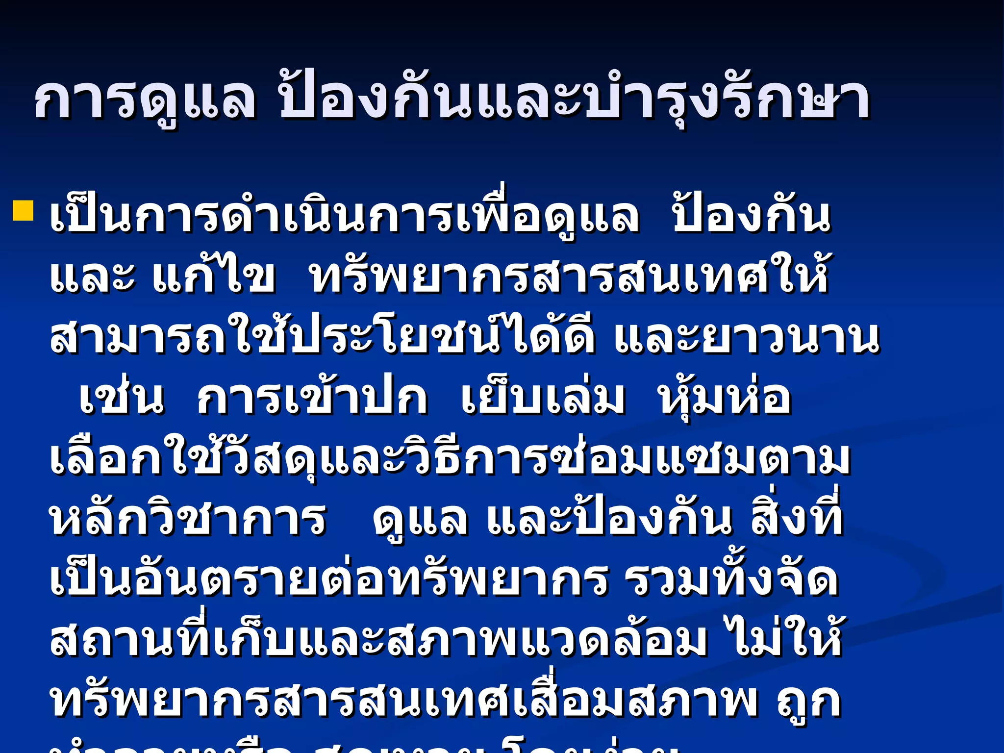 การดูแล ป้องกันและบำรุงรักษา เป็นการดำเนินการเพื่อดูแล  ป้องกันและ แก้ไข  ทรัพยากรสารสนเทศให้สามารถใช้ประโยชน์ได้ดี และยาวนาน  เช่น  การเข้าปก  เย็บเล่ม  หุ้มห่อ  เลือกใช้วัสดุและวิธีการซ่อมแซมตามหลักวิชาการ  ดูแล และป้องกัน สิ่งที่เป็นอันตรายต่อทรัพยากร รวมทั้งจัดสถานที่เก็บและสภาพแวดล้อม ไม่ให้ทรัพยากรสารสนเทศเสื่อมสภาพ ถูกทำลายหรือ สูญหาย โดยง่าย 