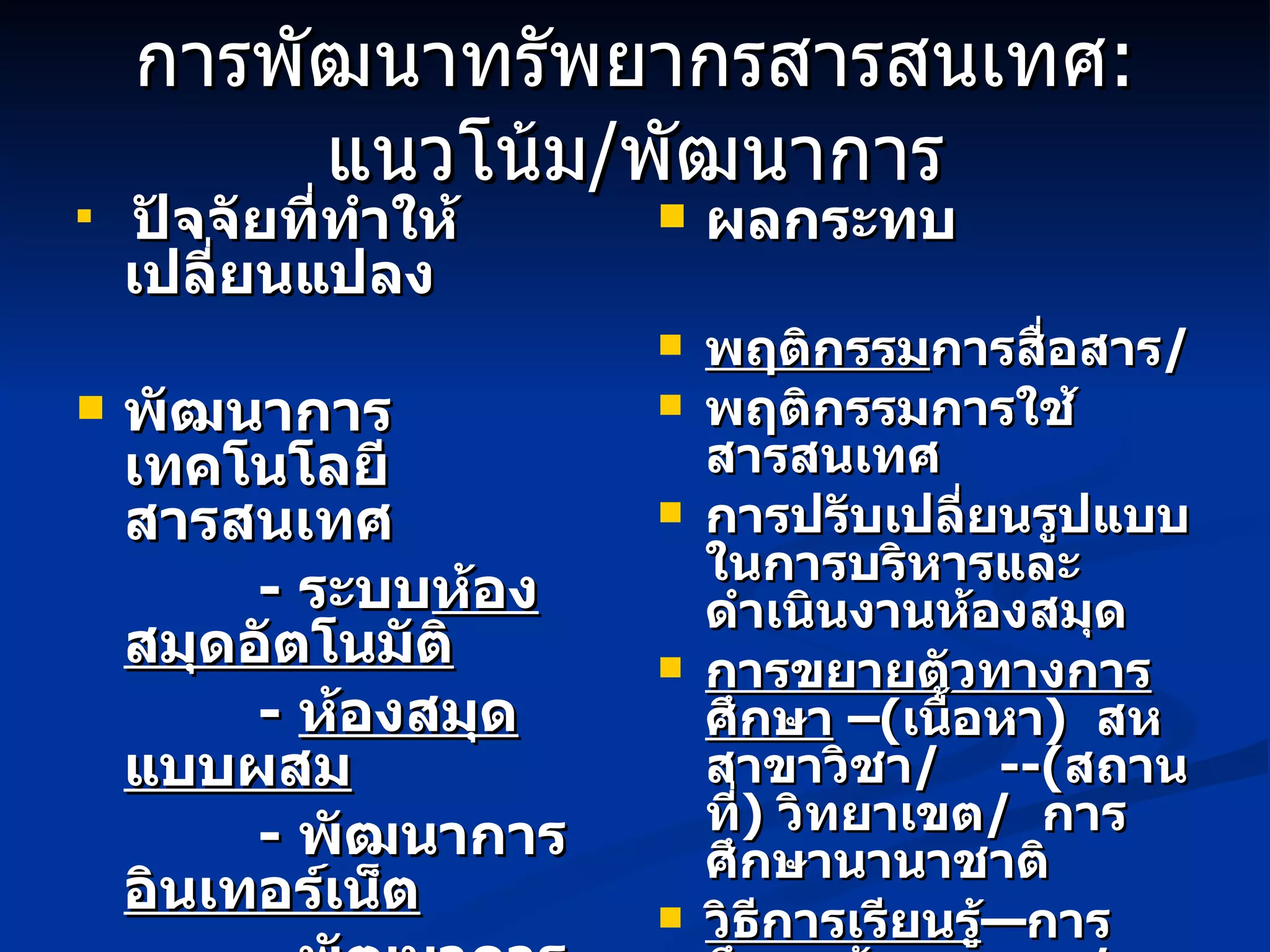 การพัฒนาทรัพยากรสารสนเทศ : แนวโน้ม / พัฒนาการ ปัจจัยที่ทำให้เปลี่ยนแปลง พัฒนาการเทคโนโลยีสารสนเทศ -  ระบบ ห้องสมุดอัตโนมัติ -  ห้องสมุดแบบผสม -  พัฒนาการ อินเทอร์เน็ต   -  พัฒนาการ ทรัพยากร  อิเล็กทรอนิกส์ -  พัฒนาการ สื่อการสอน อิเล็กทรอนิกส์ ผลกระทบ พฤติกรรม การสื่อสาร / พฤติกรรมการใช้สารสนเทศ การปรับเปลี่ยนรูปแบบในการบริหารและดำเนินงานห้องสมุด การขยายตัวทางการศึกษา  – ( เนื้อหา )  สหสาขาวิชา /  --( สถานที่ )  วิทยาเขต /  การศึกษานานาชาติ วิธีการเรียนรู้ —การศึกษาด้วยตนเอง  /  การศึกษาทางไกล 