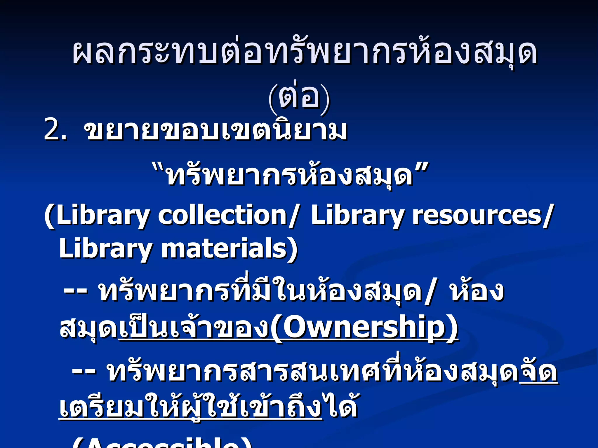 ผลกระทบต่อทรัพยากรห้องสมุด   ( ต่อ ) 2.   ขยายขอบเขตนิยาม   “ ทรัพยากรห้องสมุด”  (Library collection /  Library   resources / Library materials) --  ทรัพยากรที่มีในห้องสมุด /  ห้องสมุด เป็นเจ้าของ (Ownership) --  ทรัพยากรสารสนเทศที่ห้องสมุด จัดเตรียมให้ผู้ใช้เข้าถึง ได้ ( Accessible) 
