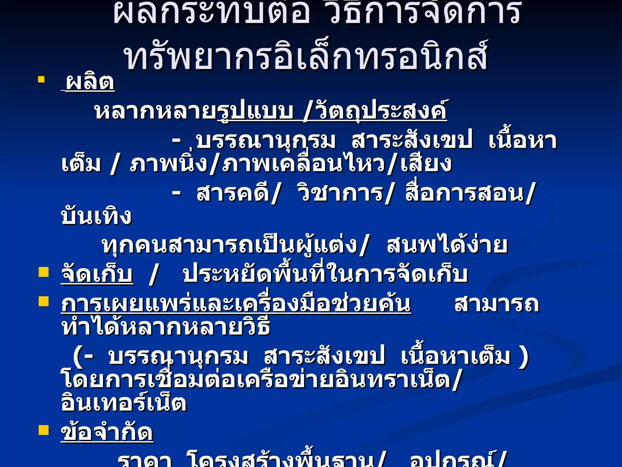 ผลกระทบต่อ วิธีการจัดการทรัพยากรอิเล็กทรอนิกส์   ผลิต หลากหลาย รูปแบบ  / วัตถุประสงค์ -  บรรณานุกรม  สาระสังเขป  เนื้อหาเต็ม  /  ภาพนิ่ง / ภาพเคลื่อนไหว / เสียง -  สารคดี /  วิชาการ /  สื่อการสอน /  บันเทิง ทุกคนสามารถเป็นผู้แต่ง /  สนพได้ง่าย   จัดเก็บ   /  ประหยัดพื้นที่ในการจัดเก็บ การเผยแพร่และเครื่องมือช่วยค้น   สามารถทำได้ หลากหลายวิธี  ( -  บรรณานุกรม  สาระสังเขป  เนื้อหาเต็ม  )   โดยการเชื่อมต่อเครือข่ายอินทราเน็ต /  อินเทอร์เน็ต ข้อจำกัด ราคา  โครงสร้างพื้นฐาน /  อุปกรณ์ /  โปรแกรม /  บุคลากร 