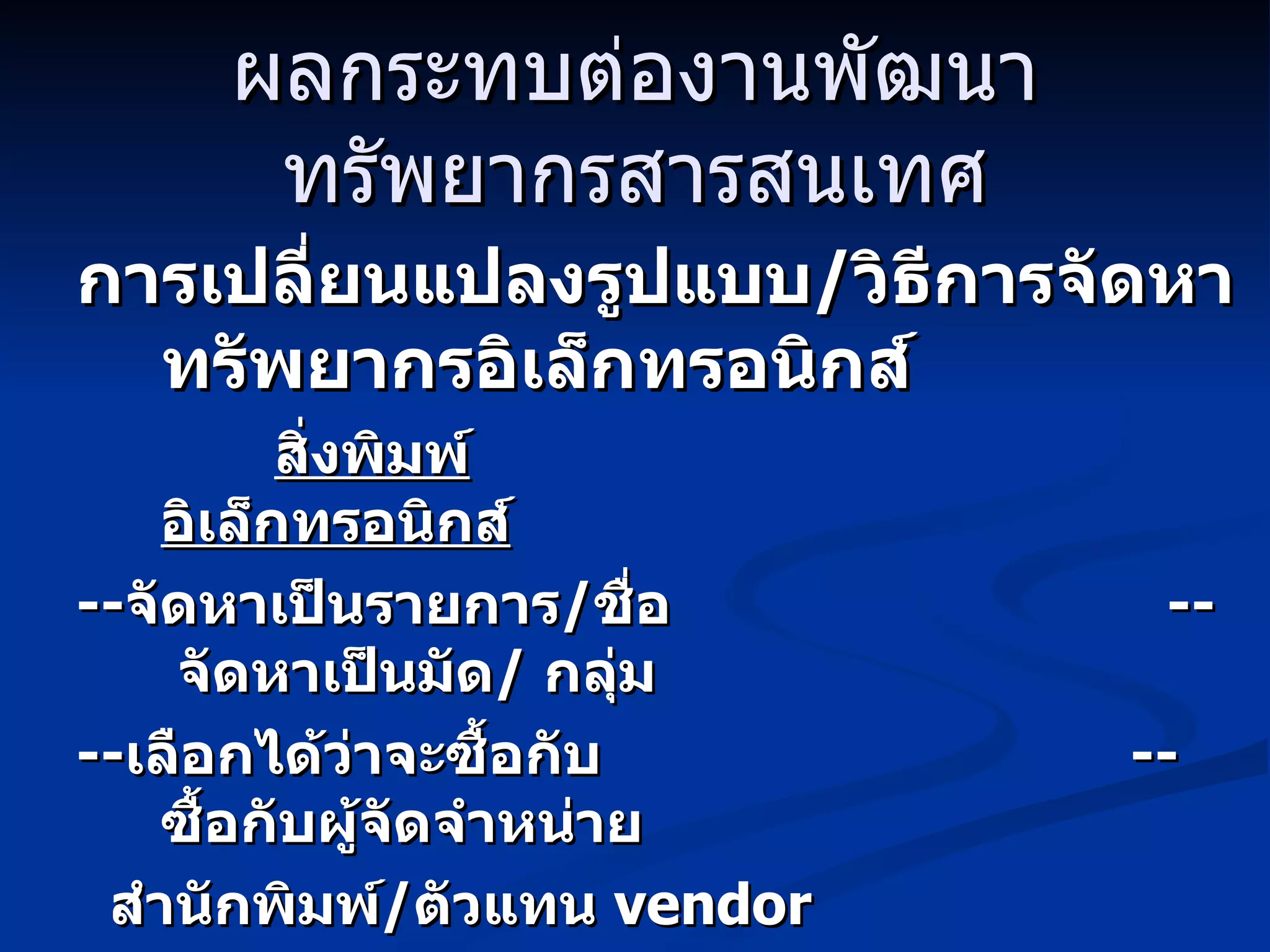 ผลกระทบต่องานพัฒนาทรัพยากรสารสนเทศ การเปลี่ยนแปลงรูปแบบ / วิธีการจัดหาทรัพยากรอิเล็กทรอนิกส์ สิ่งพิมพ์   อิเล็กทรอนิกส์ -- จัดหาเป็นรายการ / ชื่อ  --  จัดหาเป็นมัด /  กลุ่ม -- เลือกได้ว่าจะซื้อกับ  --  ซื้อกับผู้จัดจำหน่าย สำนักพิมพ์ / ตัวแทน  vendor   aggregator 