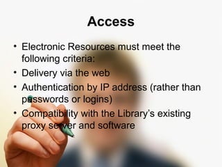 Access 
• Electronic Resources must meet the 
following criteria: 
• Delivery via the web 
• Authentication by IP address (rather than 
passwords or logins) 
• Compatibility with the Library’s existing 
proxy server and software 
 