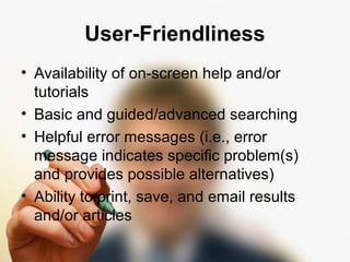 User-Friendliness 
• Availability of on-screen help and/or 
tutorials 
• Basic and guided/advanced searching 
• Helpful error messages (i.e., error 
message indicates specific problem(s) 
and provides possible alternatives) 
• Ability to print, save, and email results 
and/or articles 
 