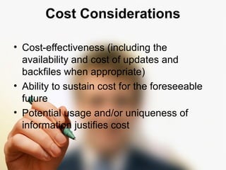 Cost Considerations 
• Cost-effectiveness (including the 
availability and cost of updates and 
backfiles when appropriate) 
• Ability to sustain cost for the foreseeable 
future 
• Potential usage and/or uniqueness of 
information justifies cost 
 