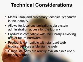 Technical Considerations 
• Meets usual and customary technical standards 
in the industry 
• Allows for local customizations via system 
administration access for the Library 
• Product is compatible with the Library’s existing 
and/or future hardware 
• Product is compatible with standard web 
browsers if accessible via the web 
• Usage statistics are readily available in a user-friendly 
format 
 