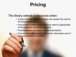 Pricing 
The library selects e-resources when: 
– Funds from the materials budget can sustain the cost for 
the foreseeable future. 
– Cost of the number of simultaneous users is appropriate 
to the projected use of the resource. 
– Purchase does not require a print subscription. 
– Cost includes permanent rights to the information even if 
the subscription is cancelled. 
 