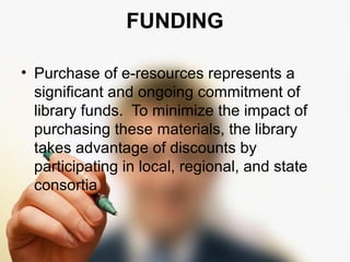 FUNDING 
• Purchase of e-resources represents a 
significant and ongoing commitment of 
library funds. To minimize the impact of 
purchasing these materials, the library 
takes advantage of discounts by 
participating in local, regional, and state 
consortia 
 