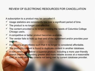 REVIEW OF ELECTRONIC RESOURCES FOR CANCELLATION 
A subscription to a product may be cancelled if: 
 Usage statistics are consistently low over a significant period of time. 
 The product is no longer cost-effective 
 The content provided is no longer meeting the needs of Columbia College 
Chicago users. 
 A competitive or better product becomes available. 
 The vendor fails to hold up their end of the agreement and/or provides poor 
service. 
 A product’s price inflates such that it no longer is considered affordable. 
 The product’s content is found to duplicate content in another database. 
 A new vendor can deliver a superior product, including a more user-friendly 
search interface, providing greater and more reliable access at a reasonable 
cost, or meet other key criteria not being met by current database provider. 
 