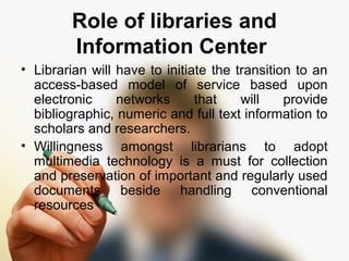 Role of libraries and 
Information Center 
• Librarian will have to initiate the transition to an 
access-based model of service based upon 
electronic networks that will provide 
bibliographic, numeric and full text information to 
scholars and researchers. 
• Willingness amongst librarians to adopt 
multimedia technology is a must for collection 
and preservation of important and regularly used 
documents beside handling conventional 
resources 
