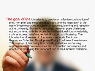 The goal of the Libraries is to provide an effective combination of 
print, non-print and electronic resources, and the integration of the 
use of these resources in support of teaching, learning and research 
at the University. Electronic resources, however, pose challenges 
not encountered with the acquisitions of traditional library materials, 
such as access, interface, technical support and licensing. The 
Libraries therefore need to formulate a separate Electronic 
Resources Collection Development Policy to address these issues. 
The purpose of this policy is to provide guidelines in choosing 
appropriate electronic resources and to establish consistency and 
priorities in managing this important part of the Libraries' collection. 
 