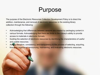 Purpose 
The purpose of the Electronic Resources Collection Development Policy is to direct the 
addition, maintenance, and removal of electronic resources to the existing library 
collection through the following: 
• Acknowledging that differences between versions are created by packaging content in 
• various formats. Acknowledging that there are limits to the Library's ability to provide 
• access to materials in electronic formats. 
• Guiding the selection of electronic resources by identifying the characteristics of useful 
• and usable resources. 
• Adding discipline, consistency, and transparency to the process of selecting, acquiring, 
• licensing, organizing, announcing, maintaining, and evaluating electronic resources. 
 