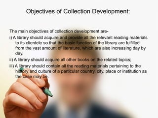 Objectives of Collection Development: 
The main objectives of collection development are-i) 
A library should acquire and provide all the relevant reading materials 
to its clientele so that the basic function of the library are fulfilled 
from the vast amount of literature, which are also increasing day by 
day. 
ii) A library should acquire all other books on the related topics; 
iii) A library should contain all the reading materials pertaining to the 
history and culture of a particular country, city, place or institution as 
the case may be. 
 