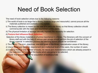 Need of Book Selection 
The need of book selection arises due to the following reasons-i) 
The world of book is so large that a library, however large and resourceful, cannot procure all the 
materials published and available in the market; 
ii) The library collection is meant for the user of a particular library so that library collection should 
commensurate with the need and requirement of the users; 
iii) The physical limitation of storage naturally imposes the necessity for selection. 
d) Factors that Influence Book Selection: 
Selection of the library materials is of prime importance in a library. The librarians with the concern of 
library staff and with the help of various user groups should perform the job of selection of the 
library material. In selection process the following factors should be considered:- 
i) The Library: The kind, objectives, size and goals of the library, specialization areas of the library; 
ii) Users: Need and demand, requirement and intellectual level of the users, the number of users; 
iii) Existing Holding: The number of books, its nature and characteristics which are already present in 
the collection; the merits of the books which are going to be selected; 
iv) Fund: The amount allotted for acquisition of books/journals 
 