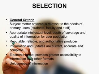 SELECTION 
• General Criteria 
Subject matter covered is relevant to the needs of 
primary users (students, faculty and staff) 
• Appropriate intellectual level, depth of coverage and 
quality of information for user population 
• Reputable, reliable, and authoritative producer 
• Information and updates are current, accurate and 
complete 
• Electronic format provides greater accessibility to 
information over other formats 
• Uniqueness of information 
 