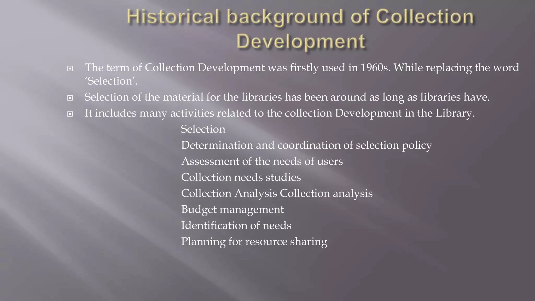  The term of Collection Development was firstly used in 1960s. While replacing the word
‘Selection’.
 Selection of the material for the libraries has been around as long as libraries have.
 It includes many activities related to the collection Development in the Library.
Selection
Determination and coordination of selection policy
Assessment of the needs of users
Collection needs studies
Collection Analysis Collection analysis
Budget management
Identification of needs
Planning for resource sharing
 