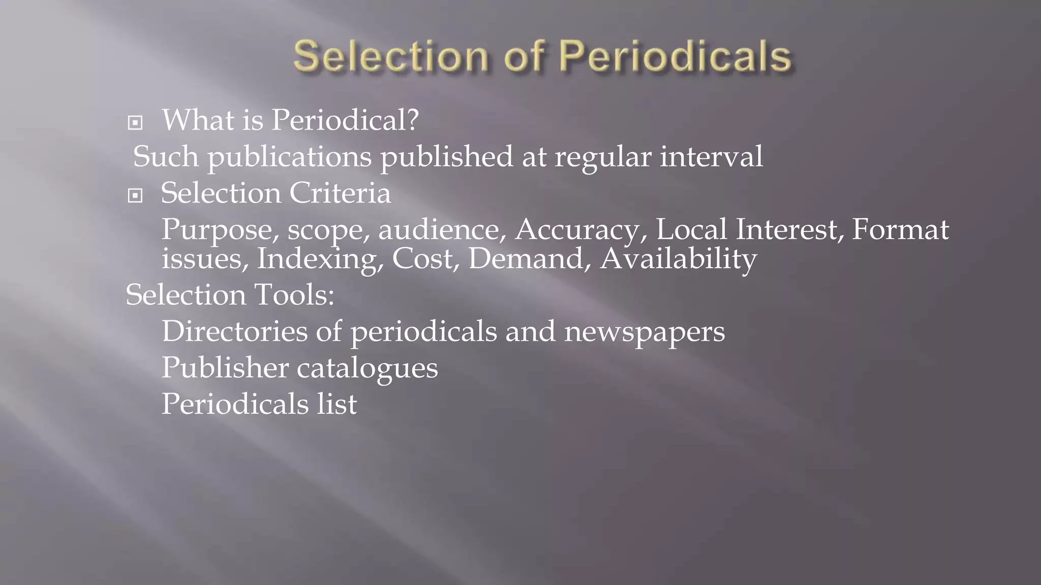  What is Periodical?
Such publications published at regular interval
 Selection Criteria
Purpose, scope, audience, Accuracy, Local Interest, Format
issues, Indexing, Cost, Demand, Availability
Selection Tools:
Directories of periodicals and newspapers
Publisher catalogues
Periodicals list
 