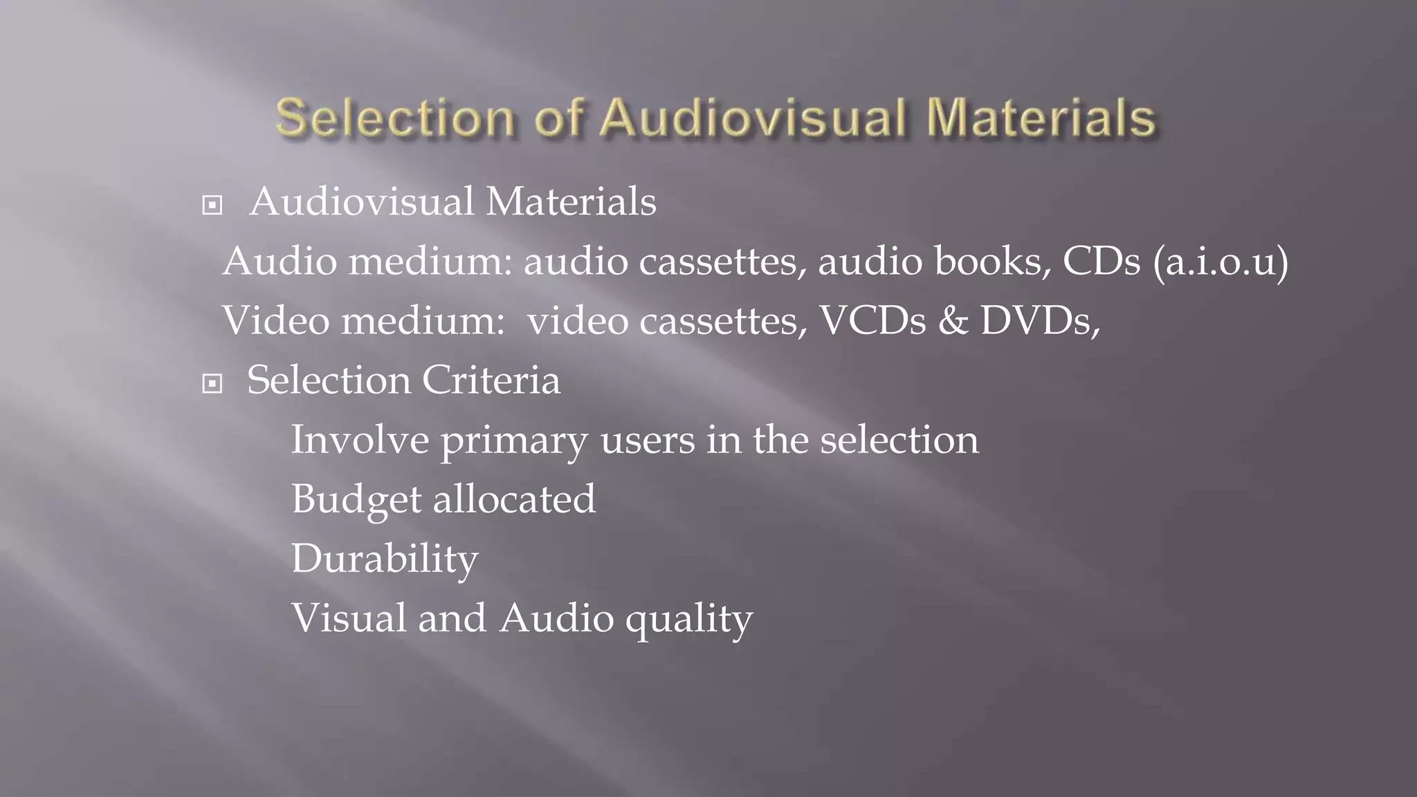  Audiovisual Materials
Audio medium: audio cassettes, audio books, CDs (a.i.o.u)
Video medium: video cassettes, VCDs & DVDs,
 Selection Criteria
Involve primary users in the selection
Budget allocated
Durability
Visual and Audio quality
 