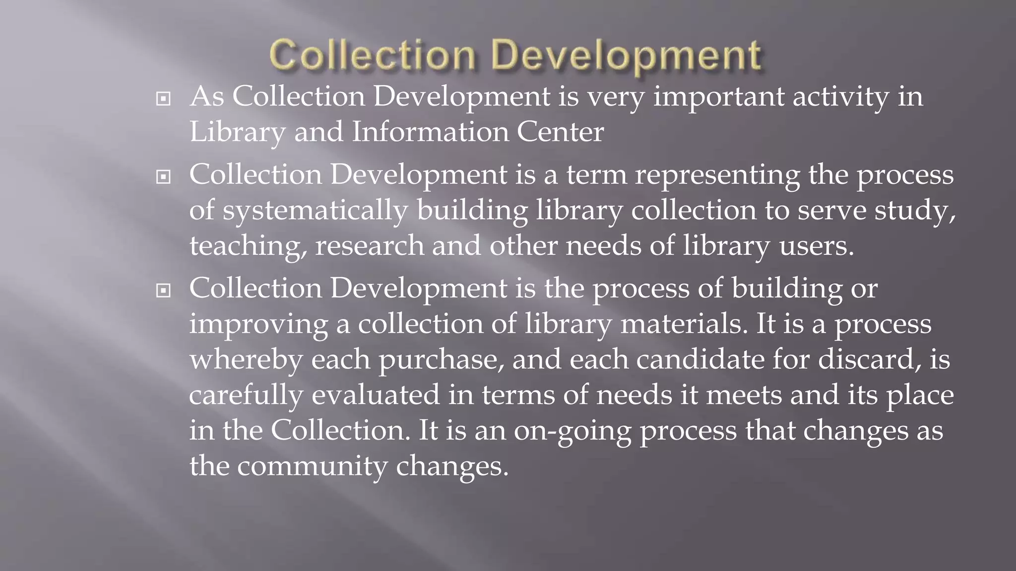  As Collection Development is very important activity in
Library and Information Center
 Collection Development is a term representing the process
of systematically building library collection to serve study,
teaching, research and other needs of library users.
 Collection Development is the process of building or
improving a collection of library materials. It is a process
whereby each purchase, and each candidate for discard, is
carefully evaluated in terms of needs it meets and its place
in the Collection. It is an on-going process that changes as
the community changes.
 
