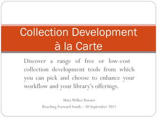 Discover a range of free or low-cost  collection development tools from which you can pick and choose to enhance your workflow and your library's offerings. Mary Wilkes Towner Reaching Forward South—30 September 2011 Collection Development à la Carte 