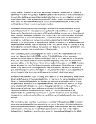 Scrolls. The fact that most of the scrolls were copied in the first two centuries BCE (which is
confirmed by carbon dating) shows that the majority were not composed by the sectarians who
inhabited the building complex at Qumran but rather had been preserved by them as part of
their ancient library. Their re-appearance in the 20th century helped scholars to understand
more about the development of scripture and the process of canonization, as well as the
writing and use of texts in ancient Jewish communities.
In between ancient times and the middle ages, relatively little evidence of Jewish material
culture has survived. The next great repository of Jewish texts was the one found in Egypt
known as the Cairo Genizah. A genizah is a hiding or burial place for worn out or disused sacred
texts. The Cairo Genizah retained more than sacred books, it also comprised a vast amount of
written evidence of Jewish life from the 10th-13th centuries from across the Mediterranean.
Among these materials were manuscripts containing booklists and details of book sales,
testifying to the great amount of Jewish literacy, a vibrant book culture, as well as the existence
of private Jewish libraries. After the discovery of the Cairo Genizah in the 19th century, its many
hundreds of thousands of medieval manuscripts were disbursed around the world to form new,
distinct and important Hebraica collections in libraries today.
After Guttenberg, Jews quickly engaged in the world of print. The first printed Jewish books
were from Italy and Spain in the 1460s, and the first dated Hebrew printed book was a
rabbinical commentary on the Bible printed in Regio, Italy in 1475. Jews worked in the printing
trade, and Jewish books were also printed by Christian printing firms, most notably the first
complete edition of the Babylonian Talmud printed by Daniel Bomberg in 1519-1523. This same
period witnessed the rise of the Spanish inquisition and its censorship and burning of Jewish
books. Many Jewish books surviving from this time bear the black ink marks of the censor’s
pen. With the expulsion of Jews from Spain in 1492, so too the centers of Jewish book life shift
across Europe to Italy, Amsterdam and Prague and eventually into the new world.
European Institutions first began collecting Jewish books in the mid-18th century. The Bodleian
Library at Oxford, one of the greatest collections of Hebraica in the world, has at its core the
library of Rabbi David Oppenheim, an 18th century bibliophile and the chief rabbi of Prague.
Bought in 1829, it consisted of 5000 printed books and 1000 manuscripts. Many of the major
early collections of Hebraica were acquired through private libraries and through the new
burgeoning market in rare books and manuscripts, which included the sale of the
aforementioned Cairo Genizah manuscripts. In the 19th century, with the rise of the
Wissenschafts des Judentums (scientific study of Judaism) movement, there was a rapid
increase in the number of works of literature and history and thus Judaica collections begin to
emerge.
The first Hebrew Bible published in America was published in Philadelphia in 1814. Important
early American Judaica collections appearing at the turn of the century, include the New York
Public Library and the Library of Congress in Washington. Great collections were also amassed
in the rabbinic seminaries, the Jewish Theological Seminary in New York and the Hebrew
College Union’s Klau Library. Large American university libraries bought heavily in the 1960s
 