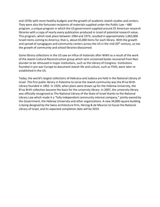 and 1970s with more healthy budgets and the growth of academic Jewish studies and centers.
They were also the fortunate recipients of materials supplied under the Public Law – 480
program, a unique program in which the US government supplied around 25 American research
libraries with a copy of nearly every publication produced in Israel of potential research value.
This program, which took place between 1964 and 1973, resulted in approximately 1,665,000
Israeli items coming to America; that is, about 65,000 items for each library. With the growth
and spread of synagogues and community centers across the US in the mid-20th century, so too
the growth of community and school libraries blossomed.
Some library collections in the US saw an influx of materials after WWII as a result of the work
of the Jewish Cultural Reconstruction group which sent unclaimed books recovered from Nazi
plunder to be rehoused in major institutions, such as the Library of Congress. Institutions
founded in pre-war Europe to document Jewish life and culture, such as YIVO, were later re-
established in the US.
Today, the world’s largest collections of Hebraica and Judaica are held in the National Library of
Israel. The first public library in Palestine to serve the Jewish community was the B’nai Brith
Library founded in 1892. In 1920, when plans were drawn up for the Hebrew University, the
B’nai Brith collection became the basis for the university library. In 2007, the university library
was officially recognized as The National Library of the State of Israel thanks to the National
Library Law which made it a “fully independent community interest company,” jointly owned by
the Government, the Hebrew University and other organizations. A new 34,000 square building
is being designed by the Swiss architecture firm, Herzog & de Meuron to house the National
Library of Israel, and its expected completion date will be 2019.
 