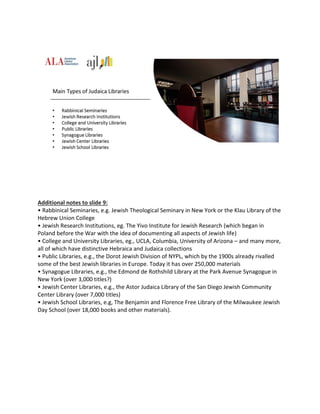 Additional notes to slide 9:
• Rabbinical Seminaries, e.g. Jewish Theological Seminary in New York or the Klau Library of the
Hebrew Union College
• Jewish Research Institutions, eg. The Yivo Institute for Jewish Research (which began in
Poland before the War with the idea of documenting all aspects of Jewish life)
• College and University Libraries, eg., UCLA, Columbia, University of Arizona – and many more,
all of which have distinctive Hebraica and Judaica collections
• Public Libraries, e.g., the Dorot Jewish Division of NYPL, which by the 1900s already rivalled
some of the best Jewish libraries in Europe. Today it has over 250,000 materials
• Synagogue Libraries, e.g., the Edmond de Rothshild Library at the Park Avenue Synagogue in
New York (over 3,000 titles?)
• Jewish Center Libraries, e.g., the Astor Judaica Library of the San Diego Jewish Community
Center Library (over 7,000 titles)
• Jewish School Libraries, e.g, The Benjamin and Florence Free Library of the Milwaukee Jewish
Day School (over 18,000 books and other materials).
 