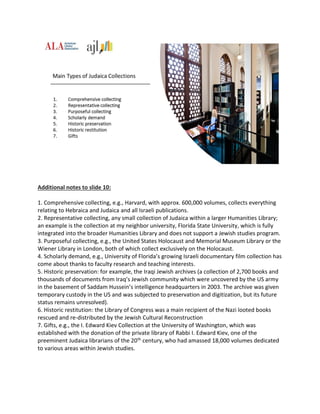 Additional notes to slide 10:
1. Comprehensive collecting, e.g., Harvard, with approx. 600,000 volumes, collects everything
relating to Hebraica and Judaica and all Israeli publications.
2. Representative collecting, any small collection of Judaica within a larger Humanities Library;
an example is the collection at my neighbor university, Florida State University, which is fully
integrated into the broader Humanities Library and does not support a Jewish studies program.
3. Purposeful collecting, e.g., the United States Holocaust and Memorial Museum Library or the
Wiener Library in London, both of which collect exclusively on the Holocaust.
4. Scholarly demand, e.g., University of Florida’s growing Israeli documentary film collection has
come about thanks to faculty research and teaching interests.
5. Historic preservation: for example, the Iraqi Jewish archives (a collection of 2,700 books and
thousands of documents from Iraq’s Jewish community which were uncovered by the US army
in the basement of Saddam Hussein’s intelligence headquarters in 2003. The archive was given
temporary custody in the US and was subjected to preservation and digitization, but its future
status remains unresolved).
6. Historic restitution: the Library of Congress was a main recipient of the Nazi looted books
rescued and re-distributed by the Jewish Cultural Reconstruction
7. Gifts, e.g., the I. Edward Kiev Collection at the University of Washington, which was
established with the donation of the private library of Rabbi I. Edward Kiev, one of the
preeminent Judaica librarians of the 20th century, who had amassed 18,000 volumes dedicated
to various areas within Jewish studies.
 