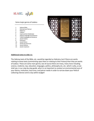 Additional notes to slide 11:
The Hebrew texts of the Bible, etc. would be regarded as Hebraica, but if there are works
relating to these texts (commenting upon them or relating to their history) then they are works
of Judaica. These are some main genres, but of course there are many, many more including
science, medicine, law, education, languages, politics, philosophy etc, etc. which is why, as we
shall see, in our step-by-step guide, why it is so important to conduct an environmental scan of
your library, institution, local area, and patron needs in order to narrow down your field of
collecting interest and to stay within budget!
 