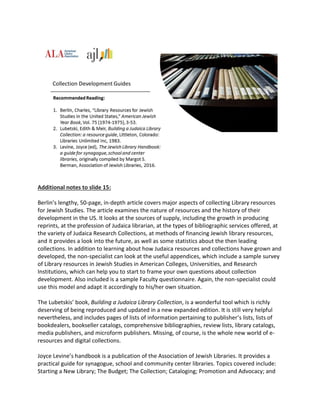 Additional notes to slide 15:
Berlin’s lengthy, 50-page, in-depth article covers major aspects of collecting Library resources
for Jewish Studies. The article examines the nature of resources and the history of their
development in the US. It looks at the sources of supply, including the growth in producing
reprints, at the profession of Judaica librarian, at the types of bibliographic services offered, at
the variety of Judaica Research Collections, at methods of financing Jewish library resources,
and it provides a look into the future, as well as some statistics about the then leading
collections. In addition to learning about how Judaica resources and collections have grown and
developed, the non-specialist can look at the useful appendices, which include a sample survey
of Library resources in Jewish Studies in American Colleges, Universities, and Research
Institutions, which can help you to start to frame your own questions about collection
development. Also included is a sample Faculty questionnaire. Again, the non-specialist could
use this model and adapt it accordingly to his/her own situation.
The Lubetskis’ book, Building a Judaica Library Collection, is a wonderful tool which is richly
deserving of being reproduced and updated in a new expanded edition. It is still very helpful
nevertheless, and includes pages of lists of information pertaining to publisher’s lists, lists of
bookdealers, bookseller catalogs, comprehensive bibliographies, review lists, library catalogs,
media publishers, and microform publishers. Missing, of course, is the whole new world of e-
resources and digital collections.
Joyce Levine’s handbook is a publication of the Association of Jewish Libraries. It provides a
practical guide for synagogue, school and community center libraries. Topics covered include:
Starting a New Library; The Budget; The Collection; Cataloging; Promotion and Advocacy; and
 