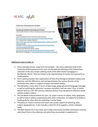 Additional notes to slide 17:
 These example policies range from the complex – the many collections held at the
University of Pennsylvania to the more strictly defined collecting of the Edward Kiev
collection to the very simple colleting needs of the Beth Shalom synagogue in
Northbrook, Illinois. They are chosen to be representative of variety not necessarily as
model policies.
 Penn’s policy provides clear explanations of how they distinguish between Judaica and
Hebraica, and the differences and overlaps between the various libraries at the
University that collect in support of Judaic and Jewish Studies.
 The GW policy is very clear in terms of date range, geographical and language coverage,
as well as outlining the collection’s purpose and what it will not cover. Thus, it clearly
defines itself as a 19th-20th century collection distinct from the general collection which
collects modern Judaica.
 The Leo Baeck Institute defines its users, its scope in terms of subject, date, geography
as well as how it collects cooperatively with other institutions. Its subject list provides a
handy guide for other libraries collecting in similar fields.
 The policy at Tulane is concise and covers the various aspects of collecting, date,
subject, geography etc. It also includes a short list of its suppliers, and its endowed
funds.
 The Beth Shalom list is very short, but it helps community members and donors to know
what they’ll find in the collection and what they can provide to supplement it.
 