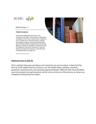 Additional notes to slide 20:
That’s nothing! These post-war figures can’t match the pre-war circulation. In New York City,
the hub of the Yiddish-American universe, over 150 Yiddish dailies, weeklies, monthlies,
quarterlies, festival journals, and yearbooks appeared between 1885 and 1914. Some 20 dailies
came into existence during that period, and for a time, at the turn of the century, as many as six
competed simultaneously for readers.
 