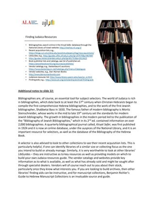 Additional notes to slide 22:
Bibliographies are, of course, an essential tool for subject selectors. The world of Judaica is rich
in bibliographies, which date back to at least the 17th century when Christian Hebraists began to
compile the first comprehensive Hebrew bibliographies, and to the work of the first Jewish
bibliographer, Shabbetai Bass in 1650. The famous father of modern bibliography is Moritz
Steinschneider, whose works in the mid to late 19th century set the standards for modern
Jewish bibliography. The growth in bibliographies in the modern period led to the publication of
the “Bibliography of Jewish Bibliographies,” which in its 2nd ed. contained information on over
2,000 bibliographies. A quarterly bibliographical journal called, Kiryat Sefer, was first published
in 1924 and it is now an online database, under the auspices of the National Library, and it is an
important resource for selectors, as well as the database of the Bibliography of the Hebrew
Book.
A selector is also advised to look to other collections to see their recent acquisition lists. This is
particularly helpful, if one can identify libraries of a similar size or collecting focus as the one
you intend to build or already manage. Similarly, it is very worthwhile to look at other libraries’
LibGuides – they are instructive as to key resources as well as providing models on which to
build your own Judaica resources guide. The vendor catalogs and websites provide key
information as to what is available, as well as what has already sold and might be sought after
through specialist dealers. Vendors will of course reach out to you about their stock,
particularly once they know what interests you. If you are looking to build archives, then other
libraries’ finding aids can be instructive, and for manuscript collections, Benjamin Richler’s
Guide to Hebrew Manuscript Collections is an invaluable source and guide.
 