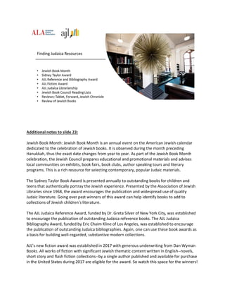 Additional notes to slide 23:
Jewish Book Month: Jewish Book Month is an annual event on the American Jewish calendar
dedicated to the celebration of Jewish books. It is observed during the month preceding
Hanukkah, thus the exact date changes from year to year. As part of the Jewish Book Month
celebration, the Jewish Council prepares educational and promotional materials and advises
local communities on exhibits, book fairs, book clubs, author speaking tours and literary
programs. This is a rich resource for selecting contemporary, popular Judaic materials.
The Sydney Taylor Book Award is presented annually to outstanding books for children and
teens that authentically portray the Jewish experience. Presented by the Association of Jewish
Libraries since 1968, the award encourages the publication and widespread use of quality
Judaic literature. Going over past winners of this award can help identify books to add to
collections of Jewish children’s literature.
The AJL Judaica Reference Award, funded by Dr. Greta Silver of New York City, was established
to encourage the publication of outstanding Judaica reference books. The AJL Judaica
Bibliography Award, funded by Eric Chaim Kline of Los Angeles, was established to encourage
the publication of outstanding Judaica bibliographies. Again, one can use these book awards as
a basis for building well-regarded, substantive modern collections.
AJL’s new fiction award was established in 2017 with generous underwriting from Dan Wyman
Books. All works of fiction with significant Jewish thematic content written in English--novels,
short story and flash fiction collections--by a single author published and available for purchase
in the United States during 2017 are eligible for the award. So watch this space for the winners!
 