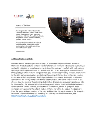 Additional notes to slide 3:
Kenneth Treister is the sculptor and architect of Miami Beach’s world-famous Holocaust
Memorial. The Judaica Suite contains Treister’s handmade furniture, artwork and sculptures, as
well as his collection of rare chess sets. He designed the suite very carefully with each element
working in harmony with another to create a total work of art. The approach to the rooms is
through a foyer which features a large stained-glass window representing one God. In an alcove
to the right is a bronze sculpture symbolizing the parting of the Red Sea. In the main reading
room, several abstract paintings depicting creation and four tapestries all work in unison to
complement the beauty of the dark-stained wood furniture. The warm-colored chairs in the
alcoves draw the eye into these inviting study niches. Chairs in the alcoves are positioned side
by side to reflect the Jewish tradition of studying with a partner. Each study alcove contains a
quotation from famous thinkers, such as Moses Maimonides, carved in gold plate. Each
quotation corresponds to the subject-matter of the books within the alcove. The books are
from the scarce and rare holdings of the Isser and Rae Price Library of Judaica at the University
of Florida. Most are from the 19th and early 20th century. For more information, see:
http://cms.uflib.ufl.edu/Judaica/JudaicaSuite
 