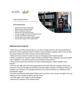 Additional notes to slide 28:
• What are your faculty researching? E.g., are there strong interests in the Second World War
period? Or is there a general interest in ethnic music and dance or global cuisine? How do Jews
and Jewish history and culture intersect with broader themes?
• What are future research trends? Can you see emerging trends? Global studies?
• What’s missing from research? What is being overlooked? Exotic languages, old-world studies
such as Rabbinics, new world interests such as diverse communities?
• What are the community interests? Are there repeat programs, regular speakers, local
histories
• How can you align with other local organizations? Are other libraries, colleges, centers and
museums in any sort of alignment with your interests? Again, perhaps a strong local history can
underpin your collection, for example the history of the Jews of Atlanta as a collection in the
southeastern region.
• Do other local libraries hold Judaica? What else is out there in your locale and region? Are you
making sure not to duplicate efforts, eg. FAU music.
• Are their gaps in your region’s Judaic holdings?
• How do you compare on the national level?
 