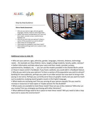 Additional notes to slide 29:
• Who are your patrons: ages, ethnicity, gender, languages, interests, distance, technology
needs … for example are they children, teens, largely college students, faculty, public, retirees?
• Gather information and data about your users and their needs: consider surveys,
questionnaires, feedback, etc. – you can use the models provided in the Charles Berlin article
or those in Joyce Levine’s handbook. If you have a website, you could add in a feedback feature.
• Who do you wish to be your patrons? Is there a section of the population you wish to attract?
Building for new audiences, perhaps you cater to an older section but now want to bring in the
young or vice versa. Perhaps you currently serve focus on graphic novels, but you want to reach
out to academics studying Jewish graphic novels in the English language.
• What needs are not being met? Are you serving all your patrons equally? Do you need to
increase e-resources or hard copies or maybe services for the disabled?
• What assets are available to meet these needs? How can you strike a balance? Who else can
you involve? Can you strategize purchasing with other librarians?
• What additional things need to be in place to meet these needs? Will you need to take a step
back and re-assess the environment?
 