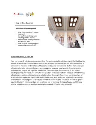 Additional notes to slide 30:
You can research mission statements online. The statement of the University of Florida Libraries
can be accessed here: http://www.uflib.ufl.edu/strategic-directions.pdf and you can see that it
emphasizes inclusion and intellectual freedom, particularly open access. Its four main strategic
directions include: integrated space, technology and services; creative and dynamic content
management; digital and digitized collections; transformative collaboration. In fact, these
strategies are quite broad and allow for the curators and selectors to be creative, while thinking
about space, content, digitization and collaboration. One might focus in on just one or two of
these missions – perhaps digitization and collaboration. And perhaps it is possible to team up
with another collecting unit to achieve a number of these visions. You could choose to ignore
your institution’s mission and go out on a limb, but by thinking strategically you could line up
crucial support and forge a unique identity in the world of Judaica librarianship.
 