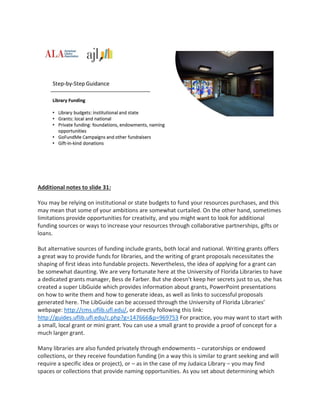 Additional notes to slide 31:
You may be relying on institutional or state budgets to fund your resources purchases, and this
may mean that some of your ambitions are somewhat curtailed. On the other hand, sometimes
limitations provide opportunities for creativity, and you might want to look for additional
funding sources or ways to increase your resources through collaborative partnerships, gifts or
loans.
But alternative sources of funding include grants, both local and national. Writing grants offers
a great way to provide funds for libraries, and the writing of grant proposals necessitates the
shaping of first ideas into fundable projects. Nevertheless, the idea of applying for a grant can
be somewhat daunting. We are very fortunate here at the University of Florida Libraries to have
a dedicated grants manager, Bess de Farber. But she doesn’t keep her secrets just to us, she has
created a super LibGuide which provides information about grants, PowerPoint presentations
on how to write them and how to generate ideas, as well as links to successful proposals
generated here. The LibGuide can be accessed through the University of Florida Libraries’
webpage: http://cms.uflib.ufl.edu/, or directly following this link:
http://guides.uflib.ufl.edu/c.php?g=147666&p=969753 For practice, you may want to start with
a small, local grant or mini grant. You can use a small grant to provide a proof of concept for a
much larger grant.
Many libraries are also funded privately through endowments – curatorships or endowed
collections, or they receive foundation funding (in a way this is similar to grant seeking and will
require a specific idea or project), or – as in the case of my Judaica Library – you may find
spaces or collections that provide naming opportunities. As you set about determining which
 