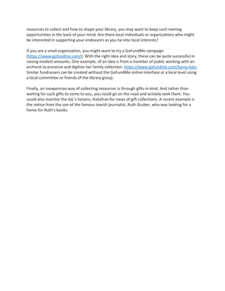 resources to collect and how to shape your library, you may want to keep such naming
opportunities in the back of your mind. Are there local individuals or organizations who might
be interested in supporting your endeavors as you tie into local interests?
If you are a small organization, you might want to try a GoFundMe campaign
(https://www.gofundme.com/). With the right idea and story, these can be quite successful in
raising modest amounts. One example, of an idea is from a member of public working with an
archivist to preserve and digitize her family collection: https://www.gofundme.com/fanny-katz.
Similar fundraisers can be created without the GoFundMe online interface at a local level using
a local committee or friends of the library group.
Finally, an inexpensive way of collecting resources is through gifts-in-kind. And rather than
waiting for such gifts to come to you, you could go on the road and actively seek them. You
could also monitor the AJL’s listserv, HaSafran for news of gift collections. A recent example is
the notice from the son of the famous Jewish journalist, Ruth Gruber, who was looking for a
home for Ruth’s books.
 