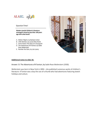 Additional notes to slide 36:
Answer: D: The Adventures of K’tonton, by Sadie Rose Weilerstein (1930).
Wellerstein was born in New York in 1894 – she published numerous works of children’s
literature. K'Tonton was a boy the size of a thumb who had adventures featuring Jewish
holidays and culture.
 