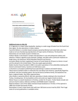 Additional notes to slide 38:
D. K. Agencies is a major Indian bookseller, dealing in a wide range of books from the South East
Asia region. He also specializes in Indian Judaica
Facsimile Editions is a London-based company owned by Michael and Linda Falter who have
made an art out of producing reproductions of major works of Hebraica. The facsimiles
themselves are rare books issued in limited runs.
Fishburn Books is also based in London and specializes in rare and antiquarian Judaica and
Hebraica. Fishburn regularly issues thematic catalogs, and often with a particular emphasis on
Anglo Jewry, the Holocaust, British Mandate Palestine and Zionism.
Jerusalem Books has been supplying all manner of Israeli books for 20 years to clients in Israel
and the abroad in the United States. They also supply approval plans.
Kedem Auction House founded in 2008 in Jerusalem specializes in fine collectibles dealing with
Zionism and Jewish history. Auctions are held twice a year.
La Giuntina is a European publishing house specializing in Judaism and Jewish History.
Liberia Garcia Cambeiro deals in materials from and about Latin America, specifically Argentina
and Brazil, and also including Judaica. Run by the Garcia Cambeiro family, this bookstore has
been a regional leader. Also offers approval plans.
Librar Books is owned by Rifat N. Bali who specializes in books relating to the minorities of
Turkey, including Jews. He has booklists online and sends out regular emails to clients.
Manor House is a Jewish bookstore in Finchley, London for 25 years. Trotter Books include rare
and out of print Judaica, Hebraica and Near and Middle Eastern materials.
Robinson Books is one of the oldest and best-known bookstores in Tel Aviv. It first opened in
1889 and includes thousands of titles.
Steimatzkys is Israel’s major book chain with over 160 stores across Israel by 2010. Their huge
stock of current publications is available online.
 
